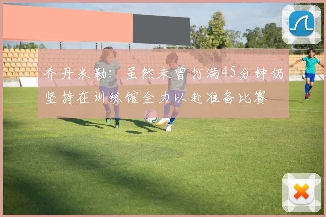 乔丹米勒：虽然未曾打满45分钟仍坚持在训练馆全力以赴准备比赛