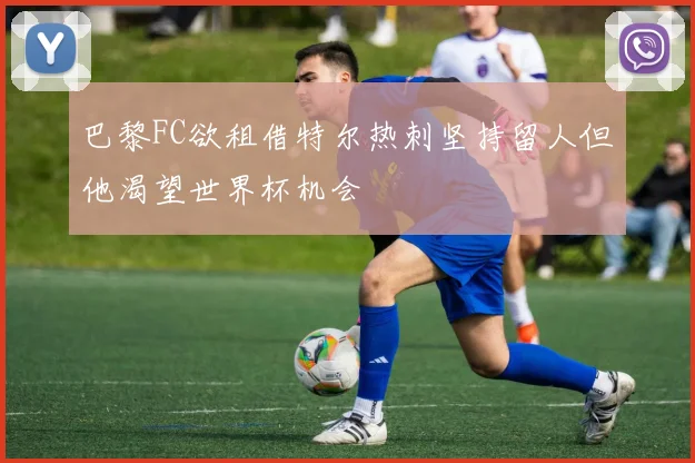 巴黎FC欲租借特尔热刺坚持留人但他渴望世界杯机会