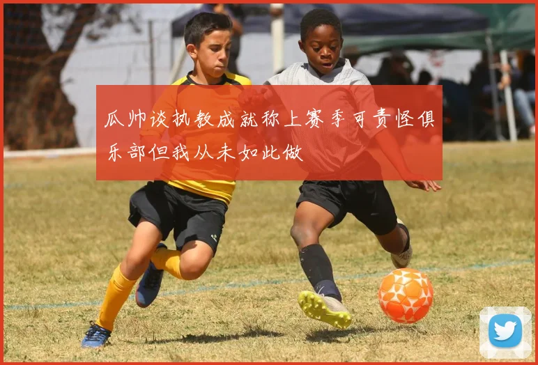 瓜帅谈执教成就称上赛季可责怪俱乐部但我从未如此做