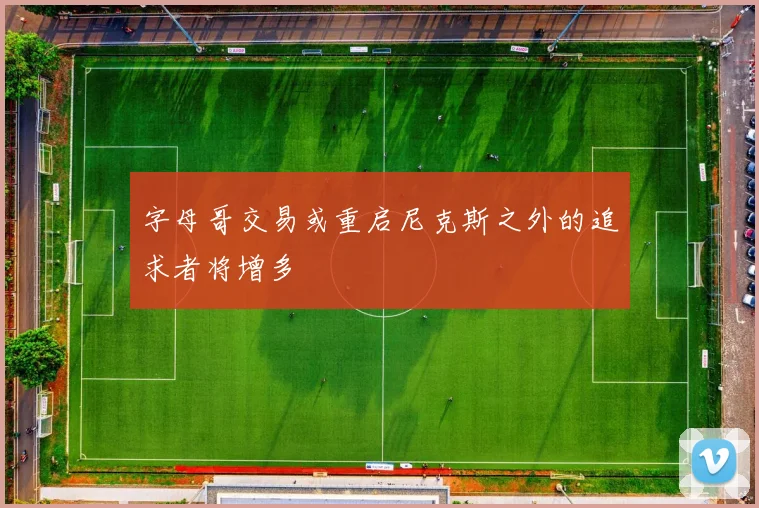 字母哥交易或重启尼克斯之外的追求者将增多