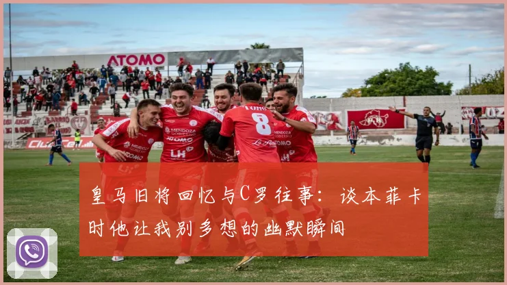 皇马旧将回忆与C罗往事：谈本菲卡时他让我别多想的幽默瞬间