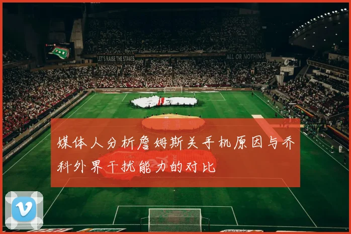 媒体人分析詹姆斯关手机原因与乔科外界干扰能力的对比