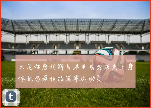 大范称詹姆斯与库里或为历史上身体状态最佳的篮球运动员