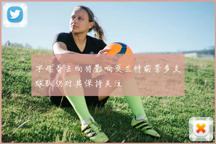 字母哥去向将影响莫兰特前景多支球队仍对其保持关注