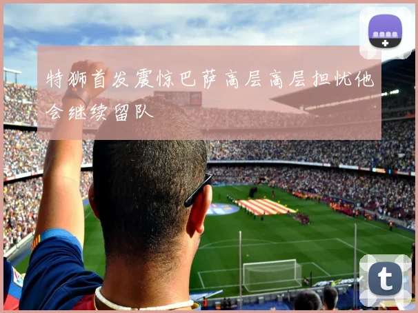 特狮首发震惊巴萨高层高层担忧他会继续留队