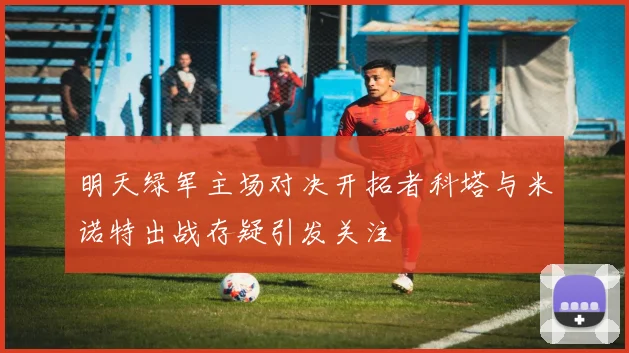 明天绿军主场对决开拓者科塔与米诺特出战存疑引发关注