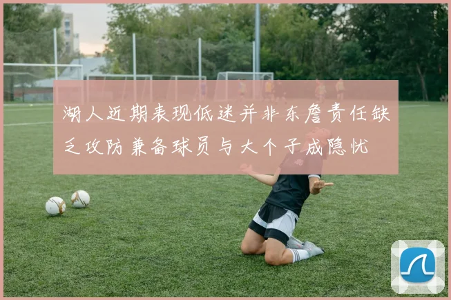 湖人近期表现低迷并非东詹责任缺乏攻防兼备球员与大个子成隐忧