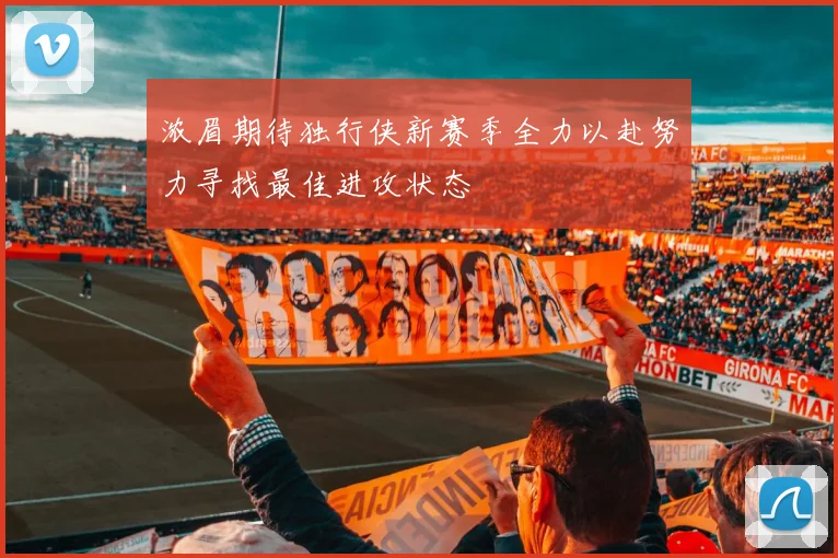 浓眉期待独行侠新赛季全力以赴努力寻找最佳进攻状态