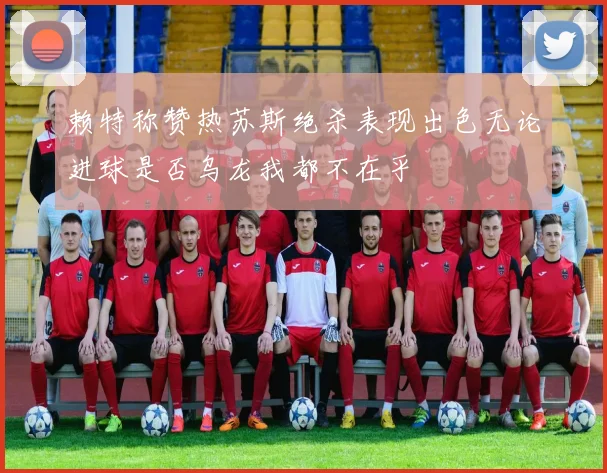 赖特称赞热苏斯绝杀表现出色无论进球是否乌龙我都不在乎