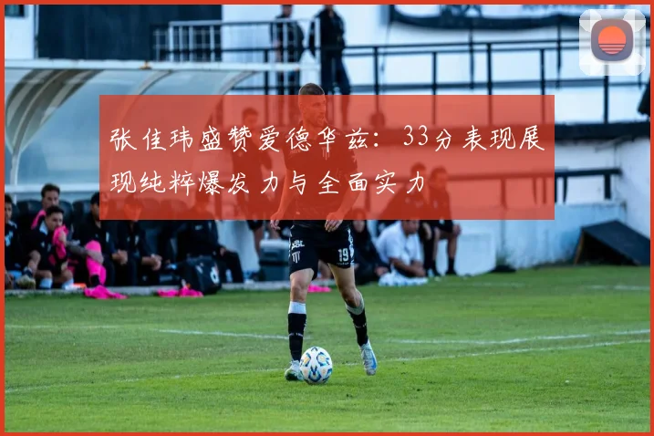 张佳玮盛赞爱德华兹：33分表现展现纯粹爆发力与全面实力