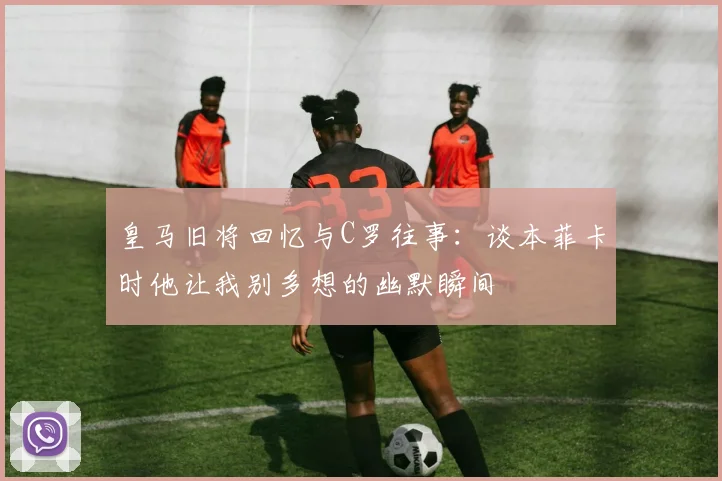 皇马旧将回忆与C罗往事：谈本菲卡时他让我别多想的幽默瞬间