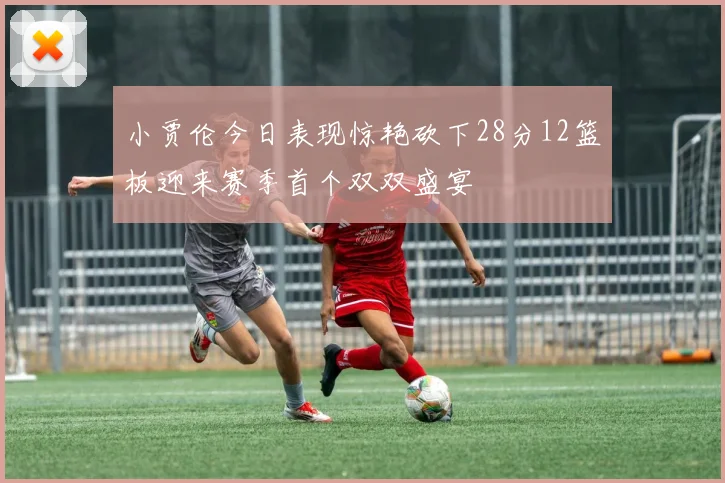 小贾伦今日表现惊艳砍下28分12篮板迎来赛季首个双双盛宴