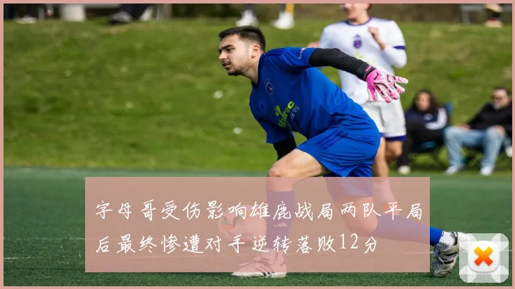 字母哥受伤影响雄鹿战局两队平局后最终惨遭对手逆转落败12分