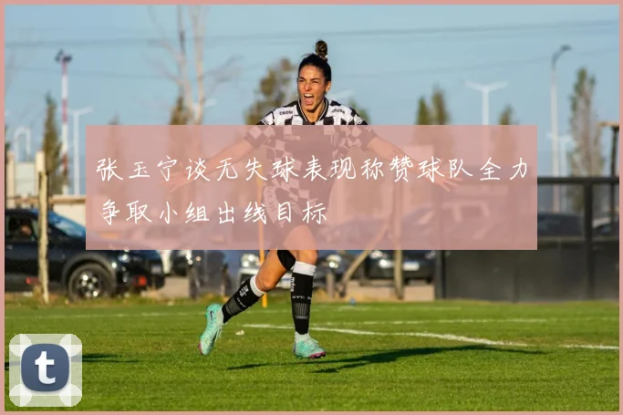 张玉宁谈无失球表现称赞球队全力争取小组出线目标