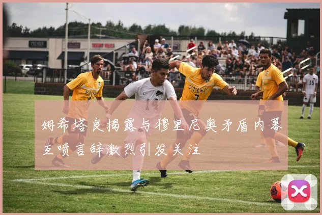 姆希塔良揭露与穆里尼奥矛盾内幕互喷言辞激烈引发关注