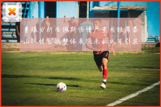 鲁媒分析洛佩斯伤情严重或缺席泰山队收官战整体表现未获认可引发关注