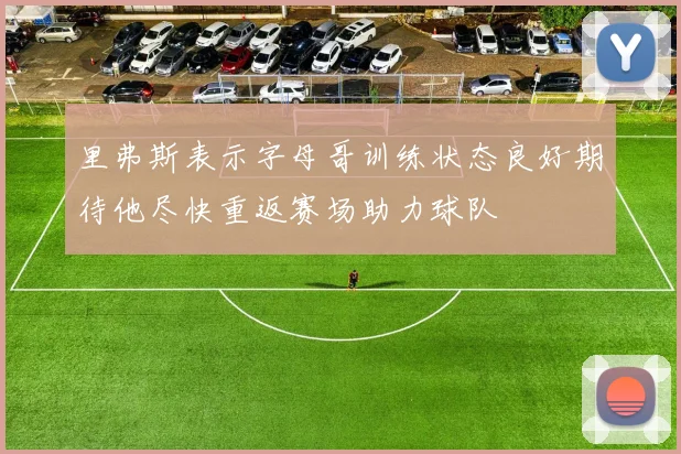 里弗斯表示字母哥训练状态良好期待他尽快重返赛场助力球队