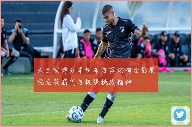 米兰官博分享伊布与苏翊鸣合影展现无畏霸气与极限挑战精神