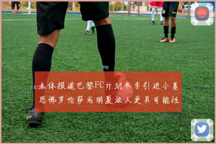 米体报道巴黎FC计划冬季引进小基恩佛罗伦萨或明夏放人更具可能性