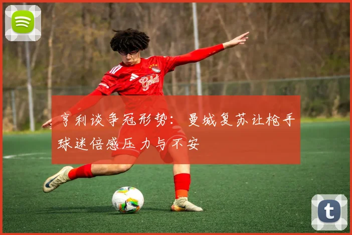 亨利谈争冠形势：曼城复苏让枪手球迷倍感压力与不安
