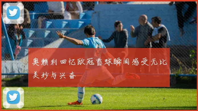 奥赖利回忆欧冠首球瞬间感受无比美妙与兴奋