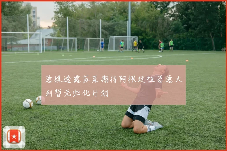 意媒透露苏莱期待阿根廷征召意大利暂无归化计划