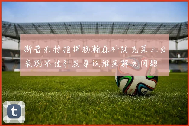 斯普利特指挥杨瀚森补防克莱三分表现不佳引发争议谁来解决问题
