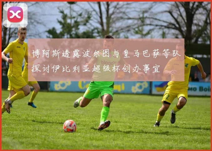 博阿斯透露波尔图与皇马巴萨等队探讨伊比利亚超级杯创办事宜