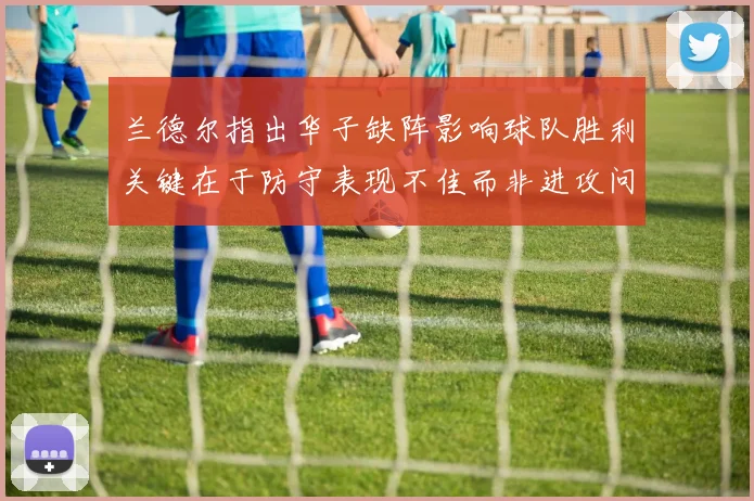 兰德尔指出华子缺阵影响球队胜利关键在于防守表现不佳而非进攻问题