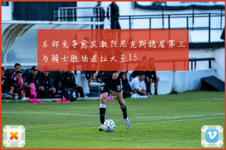 东部竞争愈发激烈尼克斯稳居第三与骑士胜场差拉大至15