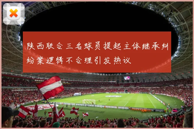 陕西联合三名球员提起主体继承纠纷案逻辑不合理引发热议