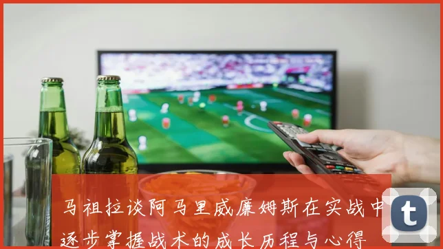 马祖拉谈阿马里威廉姆斯在实战中逐步掌握战术的成长历程与心得