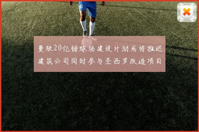 曼联20亿镑球场建设计划或将推迟建筑公司同时参与圣西罗改造项目