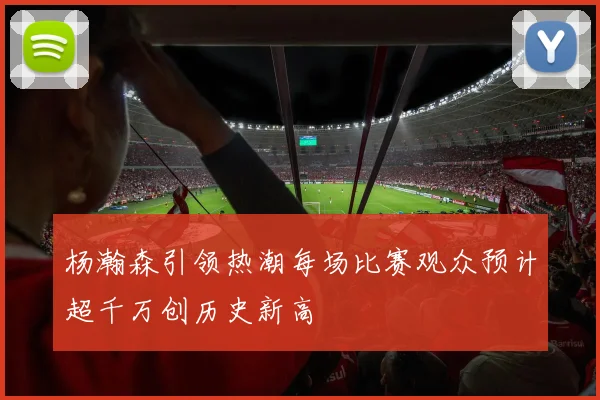 杨瀚森引领热潮每场比赛观众预计超千万创历史新高