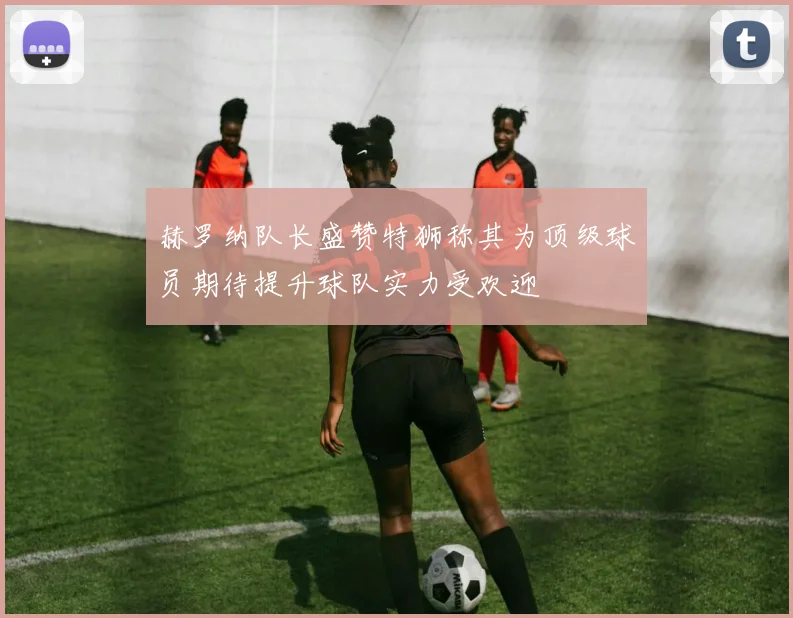 赫罗纳队长盛赞特狮称其为顶级球员期待提升球队实力受欢迎