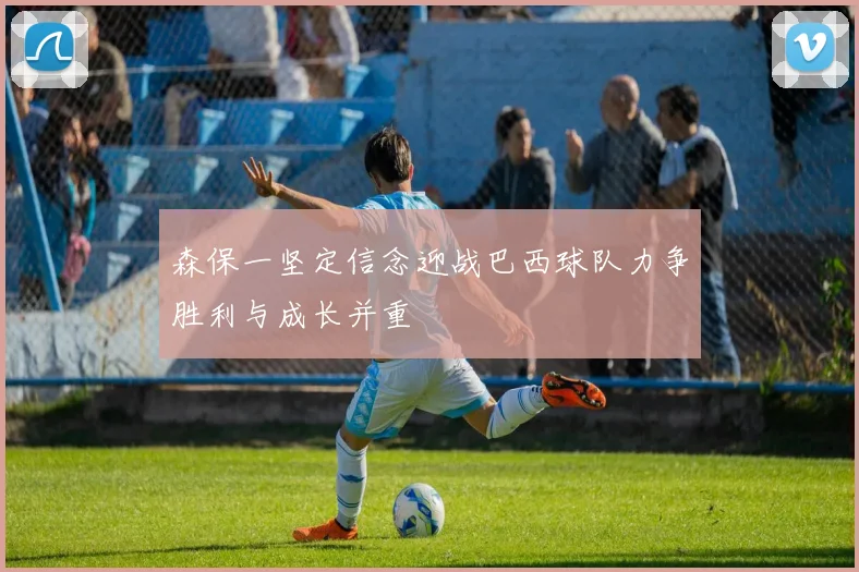 森保一坚定信念迎战巴西球队力争胜利与成长并重
