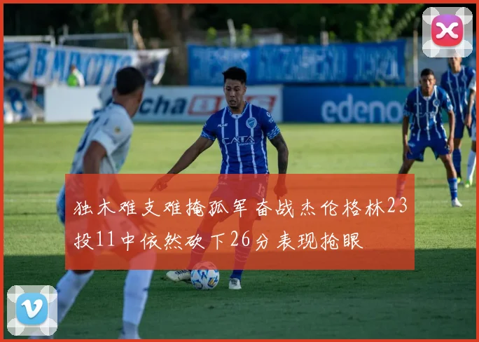 独木难支难掩孤军奋战杰伦格林23投11中依然砍下26分表现抢眼