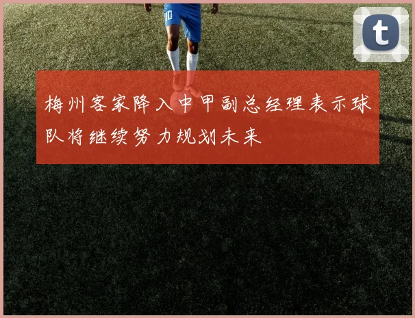 梅州客家降入中甲副总经理表示球队将继续努力规划未来