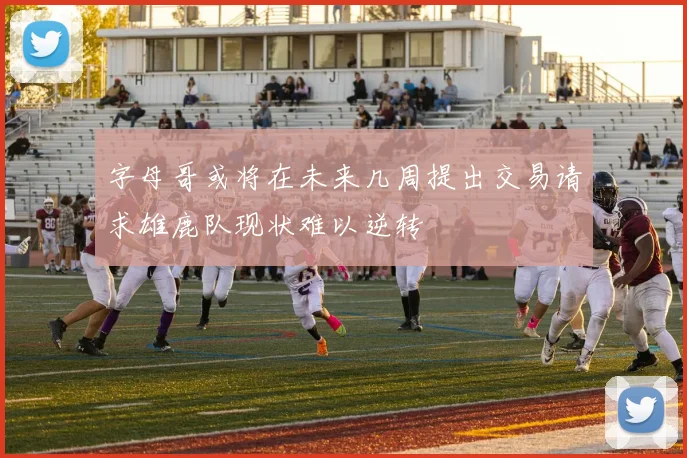 字母哥或将在未来几周提出交易请求雄鹿队现状难以逆转