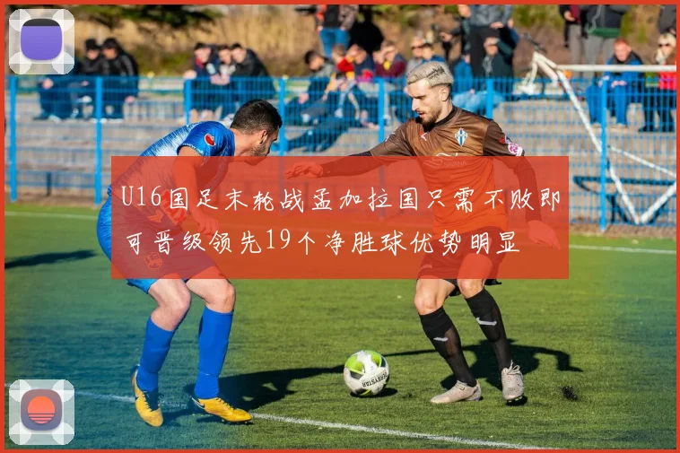 U16国足末轮战孟加拉国只需不败即可晋级领先19个净胜球优势明显
