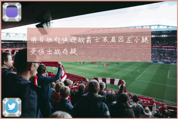 明日独行侠迎战爵士浓眉因左小腿受伤出战存疑