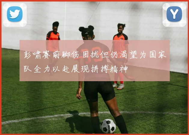 彭啸赛前脚伤困扰但仍渴望为国家队全力以赴展现拼搏精神